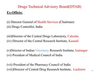 Drugs Technical Advisory Board(DTAB)
Ex-Officio:
(i) Director General of Health Services (Chairman)
(ii) Drugs Controller, India
(iii)Director of the Central Drugs Laboratory, Calcutta
(iv) Director of the Central Research Institute, Kasauli
(v)Director of Indian Veterinary Research Institute, Izatnagar
(vi) President of Medical Council of India
(vii) President of the Pharmacy Council of India
(viii)Director of Central Drug Research Institute, Lucknow 28
 