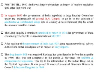  POSITIN TILL 1930 : India was largely dependent on import of modern medicines
until after first word war.
 In August 1930 the government of India appointed a drug Enquiry Committee
under the chairmanship of colonel R.N. Chopra, to go in to the question of
adulterated & substandard drugs sold in country & to recommend step by which
this menace could be control.
 The Drug Enquiry Committee submitted its report in 1931,the government of India
could not give effect to its recommendation till 1937.
 After passing of the government of India Act,1935, drug became provincial subject
& therefore center could pass law in respect of only imports.
 The drug import Bill was prepared & placed for consideration before the assembly
in 1939. This was not acceptable to the public & provinces for uniform &
comprehensive legislation. This led to the introduction of the Indian Drug Bill in
the Central Legislature. It was passed & received assent of Governor General in
Council & became Drug Act in 1940 4
 