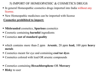 5) IMPORT OF HOMEOPATHIC & COSMETICS DRUGS
 In general Homeopathic cosmetics drugs imported into India without any
license.
 New Homeopathic medicines can be imported with license
Cosmetics prohibited to import:
 Misbranded cosmetics, Spurious cosmetics
 Cosmetic containing harmful ingredients
 Cosmetics not of standard quality
 which contains more than-2 ppm Arsenic, 20 ppm lead, 100 ppm heavy
metals
 Cosmetics meant for eye and containing coal tar dyes
 Cosmetics colored with lead OR arsenic compounds
 Cosmetics containing Hexachlorophene OR Mercury
 Risky to user
 