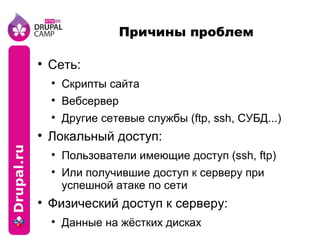 Причины проблем Сеть: Скрипты сайта Вебсервер Другие сетевые службы (ftp, ssh, СУБД...) Локальный доступ: Пользователи имеющие доступ (ssh, ftp) Или получившие доступ к серверу при успешной атаке по сети Физический доступ к серверу: Данные на жёстких дисках 