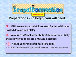 REMINDER
     Preparations – To begin, you will need:

1.  FTP access to a Unix/Linux Web Server with your
hosted domain and PHP5
2.   Access to cPanel with phpMyAdmin or any utility
that allows you to create a MySQL database
*   3. A Text Editor (nice if it has FTP ability)
* --- not a deal breaker if you don't have one... I use Jedit.org's editor
 