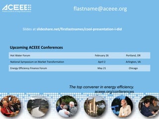 The top convener in energy efficiency.
aceee.org/conferences
Upcoming ACEEE Conferences
Hot Water Forum February 26 Portland, OR
National Symposium on Market Transformation April 2 Arlington, VA
Energy Efficiency Finance Forum May 21 Chicago
flastname@aceee.org
Slides at slideshare.net/firstlastnames/cool-presentation-i-did
 