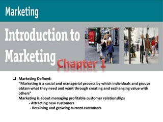  Marketing Defined: 
“Marketing is a social and managerial process by which individuals and groups 
obtain what they need and want through creating and exchanging value with 
others” 
Marketing is about managing profitable customer relationships 
- Attracting new customers 
- Retaining and growing current customers 
 