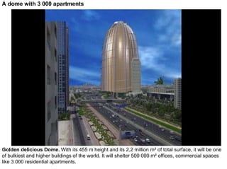 A dome with 3 000 apartments




Golden delicious Dome. With its 455 m height and its 2,2 million m² of total surface, it will be one
of bulkiest and higher buildings of the world. It will shelter 500 000 m² offices, commercial spaces
like 3 000 residential apartments.
 