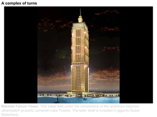 A complex of turns




Nakheel Falcon Tower. This tower falls under the construction of the ambitious baptized
ultramodern property Jumeirah Lake Towers. The latter itself is included in gigantic Dubaï
Waterfront.
 