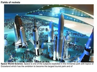 Fields of rockets




Space World Science. Space is one of the subjects exploited in the immense park with topics of
Dubailand which has the ambition to become the largest tourist park and of
 