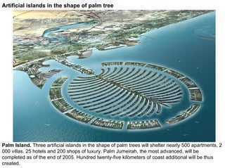 Artificial islands in the shape of palm tree




Palm Island. Three artificial islands in the shape of palm trees will shelter nearly 500 apartments, 2
000 villas, 25 hotels and 200 shops of luxury. Palm Jumeirah, the most advanced, will be
completed as of the end of 2005. Hundred twenty-five kilometers of coast additional will be thus
created.
 