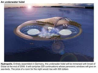 An underwater hotel




Hydropolis. Entirely assembled in Germany, this underwater hotel will be immersed with broad of
Dubai at the end of 2006. It will comprise 220 continuations whose panoramic windows will give on
sea-beds. The price of a room for the night would rise with 500 dollars
 