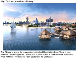 High Tech and straw huts of luxury




The Riviera is one of the ten principal districts of Dubai Waterfront. There is nine
different: Close-cropped Al, Outer Cornice, Inner Cornice, the Peninsula, Madinat Al
Arab, Al Mined, Promenade, Palm Boulevard, the Exchange.
 