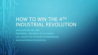 HOW TO WIN THE 4TH
INDUSTRIAL REVOLUTION
ARLEN MEYERS, MD, MBA
PROFESSOR , UNIVERSITY OF COLORADO
CEO, SOCIETY OF PHYSICIAN ENTREPRENEURS
ARLEN.MEYERS@UCDENVER.EDU
 