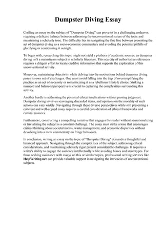 Dumpster Diving Essay
Crafting an essay on the subject of "Dumpster Diving" can prove to be a challenging endeavor,
requiring a delicate balance between addressing the unconventional nature of the topic and
maintaining a scholarly tone. The difficulty lies in navigating the fine line between presenting the
act of dumpster diving as a socio-economic commentary and avoiding the potential pitfalls of
glorifying or condemning it outright.
To begin with, researching this topic might not yield a plethora of academic sources, as dumpster
diving isn't a mainstream subject in scholarly literature. This scarcity of authoritative references
requires a diligent effort to locate credible information that supports the exploration of this
unconventional activity.
Moreover, maintaining objectivity while delving into the motivations behind dumpster diving
poses its own set of challenges. One must avoid falling into the trap of oversimplifying the
practice as an act of necessity or romanticizing it as a rebellious lifestyle choice. Striking a
nuanced and balanced perspective is crucial to capturing the complexities surrounding this
activity.
Another hurdle is addressing the potential ethical implications without passing judgment.
Dumpster diving involves scavenging discarded items, and opinions on the morality of such
actions can vary widely. Navigating through these diverse perspectives while still presenting a
coherent and well-argued essay requires a careful consideration of ethical frameworks and
cultural nuances.
Furthermore, constructing a compelling narrative that engages the reader without sensationalizing
or trivializing the subject is a constant challenge. The essay must strike a tone that encourages
critical thinking about societal norms, waste management, and economic disparities without
devolving into a mere commentary on fringe behaviors.
In conclusion, writing an essay on the topic of "Dumpster Diving" demands a thoughtful and
balanced approach. Navigating through the complexities of the subject, addressing ethical
considerations, and maintaining scholarly rigor present considerable challenges. It requires a
writer's ability to engage the audience intellectually while avoiding biases and stereotypes. For
those seeking assistance with essays on this or similar topics, professional writing services like
HelpWriting.net can provide valuable support in navigating the intricacies of unconventional
subjects.
 