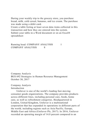 During your weekly trip to the grocery store, you purchase
bread, milk, cold cereal, bananas, and ice cream. The purchase
was made using a debit card.
Create a table listing at least seven data items collected in this
transaction and how they are entered into the system.
Submit your table in a Word document or on an Excel®
spreadsheet
Running head: COMPANY ANALYSIS 1
COMPANY ANALYSIS 8
Company Analysis
BUS 692 Strategies in Human Resource Management
October 30, 2017
Company Analysis
Introduction
Unilever is one of the world’s leading fast-moving
consumer goods organizations. The company provides products
across different lines, including personal care, foods, home
care, as well as refreshment categories. Headquartered in
London, United Kingdom, Unilever is a multinational
corporation that has expanded its operations in different parts of
the world, including regions such as Asia Pacific, Europe,
Middle East and Africa (Unilever Plc, 2017). In 2016, Unilever
recorded an operating margin of 14.8 percent compared to an
 