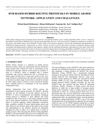 IJRET: International Journal of Research in Engineering and Technology eISSN: 2319-1163 | pISSN: 2321-7308
__________________________________________________________________________________________
Volume: 02 Special Issue: 02 | Dec-2013, Available @ http://www.ijret.org 9
DVR-BASED HYBRID ROUTING PROTOCOLS IN MOBILE AD-HOC
NETWORK: APPLICATION AND CHALLENGES
Mrinal Kanti Debbarma1
, Jhunu Debbarma2
, Santanu Kr. Sen3
, Sudipta Roy4
1
Department of Information Technology, Assam University
2
Department of Information Technology, Assam University
3
Department of Computer Science & Engg., BBIT, Kolkata
4
Department of Information Technology, Assam University
Abstract
DVR- hybrid routing protocol proposal derives from the conventional distance vector routing algorithm which, in turn, is based on
Distributed Asynchronous Bellman Ford’s shortest path algorithm, however, with some minor to significant variations as needed for
the ad hoc and mobile nature of the MANET A major thrust of the protocol designers towards the development and deployment of
DVR-based routing protocols, irrespectively in wired, wireless or even in ad hoc and sensor networks is primarily because of the
conceptual and implementation simplicity and elegance coupled with the minimum information requirement by each node of the DVR.
A good amount of research has been done in the past towards the improvement of routing algorithms in MANET, but the area has not
become stable till date. This paper, focused on several applications, challenges and solutions, in the perspective of routing in MANET.
Keywords: MANET, Count-To-Infinity (CTI), Slow Convergence, Path Vector Routing (PVR).
---------------------------------------------------------------------***---------------------------------------------------------------------
1. INTRODUCTION
Mobile Ad-hoc network is a collection of mobile devices
denoted as nodes, which can communicate between themselves
using wireless links without the need or intervention of any
infrastructure like base stations, access points etc [1][2][3]. A
node in a MANET, which is equipped with a wireless
transmitter and receiver (transceiver) and is powered by a
battery, plays the dual role of a host and a router as well. Two
nodes willing to communicate with each other need to be either
in the direct common range of each other or should be assisted
by other nodes acting as routers to carry forward the packets
from a defined source to a destination in the best possible
routing path [3,][4].
Internet Engineering Task Force (IETF) activity has
standardized several routing protocols for MANET. Routing
protocols are the backbone to provide efficient services in
MANET, in terms of performance and reliability. Designing
routing protocol in MANET is quite difficult and tricky
compared to that of any classic or non-ad hoc (formal) network
due to some inherent limitations of the MANET like dynamic
nature of network topology, limited bandwidth, asymmetric
links, scalability, mobility of nodes limited battery power and
alike. Moreover, the intrinsic nature of the nodes to move freely
and independently in any arbitrary direction by potentially
changing ones link to other’s on a regular basis, is really an
exigent concern while designing the desired routing algorithm.
MANET is IP based and the nodes have to be configured with a
free IP address not only to send and receive messages, but also
to act as router to forward traffic to some destination unrelated
to its own use.
The main challenge to setup a MANET is that each node has to
maintain the information required to route traffic properly and
thus designing a routing protocol for MANET has several
difficulties. Firstly, MANET has a dynamically changing
topology as the nodes are mobile. However, this behavior favors
routing protocols that dynamically discover routes (e.g.
Dynamic Source Routing [5], TORA [6], Associativity Based
Routing (ABR) [7] etc.) over conventional distance vector
routing protocols (DVR) [5][6][8]. Secondly, the fact that
MANET lacks any structure and thus makes IP subnetting
inefficient. Thirdly, limitation of battery power and power
depletion of nodes due to large number of messages passed
during cluster formation. Links in mobile networks could be
asymmetric at times. If a routing protocol relies only on bi-
directional links, the size and connectivity of the network may
be severely limited; in other words, a protocol that makes use of
unidirectional links can significantly reduce network partitions
and improve routing performance. DVRP is one of two major
routing protocols for communications approach that use packets
which are sent over IP. DVRP required routing how to report
the distance of various nodes within a network or IP topology in
order to determine the best and most efficient route for packets.
 