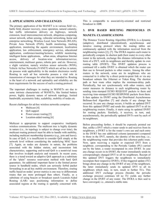 IJRET: International Journal of Research in Engineering and Technology eISSN: 2319-1163 | pISSN: 2321-7308
__________________________________________________________________________________________
Volume: 02 Special Issue: 02 | Dec-2013, Available @ http://www.ijret.org 10
2. APPLICATIONS AND CHALLENGES
The primary application of the MANET is in various field viz.,
battle field, disaster recovery, reuse operation, natural calamity,
fast traffic information delivery on highways, network
extension, local interconnection network, ubiquitous computing,
sensor network, urban sensing, vehicular networking, home and
enterprise networking, Wireless Local Area Network (WLAN),
Private Area Network (PAN), health monitoring, tracking
application, monitoring the aquatic environment, localization
application, law enforcement, emergency service, educational
application, conference/meeting/lectures, wildlife monitoring,
intelligent home applications, urban areas, ubiquitous Internet
access, delivery of location-wise information/service,
entertainment, multiuser games, robotic pets and etc. However,
a slight variation, namely wireless sensor networks (WSN),
Vehicle Ad hoc Networks (VANET) which are ad hoc in nature,
do possess wide applicability in the modern electronics world.
Routing in such ad hoc networks possess a vital role in
transmission of messages for what they are intended to. Routing
is the heart of a network and optimality and reliability are the
keen requirements for the success of such a routing protocol.
The important challenges in routing in MANETs are due to
same intrinsic characteristic of MANETs, like limited battery
power, highly dynamic nature of network topology, limited
bandwidth, asymmetric links, scalability, mobility of nodes etc
Recent challenges for ad-hoc wireless networks comprise:
 Multicast [4]
 QoS support
 Power-aware routing [5]
 Location-aided routing [6]
Multicast is appropriate to support cooperative /multiparty
wireless communications. The multicast tree is highly dynamic
in nature (i.e., its topology is subject to change over time), the
multicast routing protocol must be able to handle with mobility,
including multicast membership dynamics (e.g., join and leave).
In case of QoS, it is insufficient to consider QoS simply at the
network level without considering the underlying MAC layer
[7]. Again, as nodes are dynamic in nature, the problems
associated with the hidden station, and inconsistent link
characteristics, supporting end-to-end QoS is a nontrivial issue
that involves in-depth analysis and research. In recent years,
there is a trend toward an adaptive QoS approach as a substitute
of the “plain” resource reservation method with hard QoS
guarantees. An additional important factor is the limited power
source in handheld nodes, which can seriously forbid packet
forwarding in an ad hoc mobile environment. Therefore, routing
traffic based on nodes’ power metrics is one way to differentiate
routes that are more prolonged than others. Finally, as a
substitute of using beacon or broadcast search Location-Aided
Routing (LAR) uses positioning information to define
associated regions at the routing is spatially concerned with.
This is comparable to associativity-oriented and restricted
broadcast in ABR.
3. DVR BASED ROUTING PROTOCOLS IN
MANETS: CLASSIFICATIONS
The Distance Vector Routing Algorithm (DVRA) is a dynamic
(adaptive), distributed (decentralized), asynchronous and
iterative routing protocol where the routing tables are
continuously updated with the information received from the
neighbouring routers [2], [7]. The DVRA requires each router to
periodically compute its shortest path (best route) to every other
router in the network, exchange this distance information in the
form of a DVT, with its neighbours and thereby update its own
routing table (DVRT). This DVRT updation process is
continued till a stable DVRT is obtained which the router can
then use to forward packets to other routers. Among the other
routers in the network, some are its neighbours who are
connected to it either by a direct point-to-point link or via any
broadcast subnets like Ethernet or Token Ring. The shortest
path or best route often implies the minimum-delay path.
Periodically, but not synchronously with other routers, each
router measures its distance to each neighbouring router by
sending time-stamped ECHO REQUEST packets to them and
receiving time-stamped ECHO RESPONSE packets from them.
It then updates its DVRT using the Distributed Asynchronous
Bellman-ford Algorithm [7] and checks if any change has
occurred. In case any change occurs, it builds an updated DVT
from this updated DVRT and sends this updated DVT to all its
neighbouring routers. Finally, it starts using its updated DVRT
for routing packets. Similarly, it receives, in turn, and,
asynchronously, the periodically updated DVTs sent by each of
its neighbours.
Before proceeding farther, it should be expressly pointed out
that, unlike a DVT which a router sends to and receives from its
neighbours, a DVRT is for the router’s own use and each entry
in the DVRT has one additional column (parameter) compared
to those in the DVT, namely, the identity of the next-hop, i.e.,
the neighbouring router that provides this (shortest path) route.
Now, upon receiving a regular or expected DVT from a
neighbour, corresponding to the Periodic Update (PU) carried
out by the latter, a router recomputed its own DVRT. In case
any change occurs in its DVRT, the router immediately sends its
correspondingly changed DVT to all its neighbours. Receipt of
this updated DVT triggers the neighbours to immediately
recompute their respective DVRTs. If this triggered update (TU)
brings about any change in the DVRT of any of the neighbours,
the latter immediately sends its updated DVT to all its
neighbours which may, in turn, result in further TUs. This
additional DVT exchange process (besides the periodic
exchange process) continues till no TU yields any further
change in the DVRT of any router. The DVRA is then said to
have converged, i.e., attained a stable state.
 