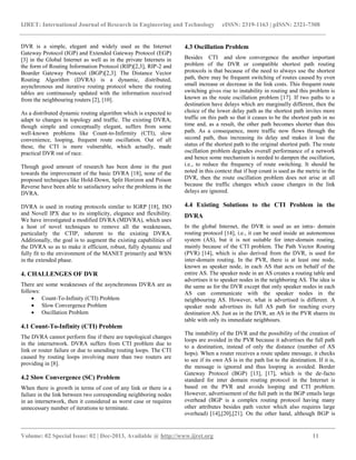 IJRET: International Journal of Research in Engineering and Technology eISSN: 2319-1163 | pISSN: 2321-7308
__________________________________________________________________________________________
Volume: 02 Special Issue: 02 | Dec-2013, Available @ http://www.ijret.org 11
DVR is a simple, elegant and widely used as the Internet
Gateway Protocol (IGP) and Extended Gateway Protocol (EGP)
[3] in the Global Internet as well as in the private Internets in
the form of Routing Information Protocol (RIP)[2,3], RIP-2 and
Boarder Gateway Protocol (BGP)[2,3]. The Distance Vector
Routing Algorithm (DVRA) is a dynamic, distributed,
asynchronous and iterative routing protocol where the routing
tables are continuously updated with the information received
from the neighbouring routers [2], [10].
As a distributed dynamic routing algorithm which is expected to
adapt to changes in topology and traffic. The existing DVRA,
though simple and conceptually elegant, suffers from some
well-known problems like Count-to-Infirmity (CTI), slow
convenience, looping, frequent route oscillation. Out of all
these, the CTI is more vulnerable, which actually, made
practical DVR out of race.
Though good amount of research has been done in the past
towards the improvement of the basic DVRA [18], none of the
proposed techniques like Hold-Down, Split Horizon and Poison
Reverse have been able to satisfactory solve the problems in the
DVRA.
DVRA is used in routing protocols similar to IGRP [18], ISO
and Novell IPX due to its simplicity, elegance and flexibility.
We have investigated a modified DVRA (MDVRA), which uses
a host of novel techniques to remove all the weaknesses,
particularly the CTIP, inherent to the existing DVRA.
Additionally, the goal is to augment the existing capabilities of
the DVRA so as to make it efficient, robust, fully dynamic and
fully fit to the environment of the MANET primarily and WSN
in the extended phase.
4. CHALLENGES OF DVR
There are some weaknesses of the asynchronous DVRA are as
follows:
 Count-To-Infinity (CTI) Problem
 Slow Convergence Problem
 Oscillation Problem
4.1 Count-To-Infinity (CTI) Problem
The DVRA cannot perform fine if there are topological changes
in the internetwork. DVRA suffers from CTI problem due to
link or router failure or due to unending routing loops. The CTI
caused by routing loops involving more than two routers are
providing in [8].
4.2 Slow Convergence (SC) Problem
When there is growth in terms of cost of any link or there is a
failure in the link between two corresponding neighboring nodes
in an internetwork, then it considered as worst case or requires
unnecessary number of iterations to terminate.
4.3 Oscillation Problem
Besides CTI and slow convergence the another important
problem of the DVR or compatible shortest path routing
protocols is that because of the need to always use the shortest
path, there may be frequent switching of routes caused by even
small increase or decrease in the link costs. This frequent route
switching gives rise to instability in routing and this problem is
known as the route oscillation problem [17]. If two paths to a
destination have delays which are marginally different, then the
choice of the lower delay path as the shortest path invites more
traffic on this path so that it ceases to be the shortest path in no
time and, as a result, the other path becomes shorter than this
path. As a consequence, more traffic now flows through the
second path, thus increasing its delay and makes it lose the
status of the shortest path to the original shortest path. The route
oscillation problem degrades overall performance of a network
and hence some mechanism is needed to dampen the oscillation,
i.e., to reduce the frequency of route switching. It should be
noted in this context that if hop count is used as the metric in the
DVR, then the route oscillation problem does not arise at all
because the traffic changes which cause changes in the link
delays are ignored.
4.4 Existing Solutions to the CTI Problem in the
DVRA
In the global Internet, the DVR is used as an intra- domain
routing protocol [14], i.e., it can be used inside an autonomous
system (AS), but it is not suitable for inter-domain routing,
mainly because of the CTI problem. The Path Vector Routing
(PVR) [14], which is also derived from the DVR, is used for
inter-domain routing. In the PVR, there is at least one node,
known as speaker node, in each AS that acts on behalf of the
entire AS. The speaker node in an AS creates a routing table and
advertises it to speaker nodes in the neighboring AS. The idea is
the same as for the DVR except that only speaker nodes in each
AS can communicate with the speaker nodes in the
neighbouring AS. However, what is advertised is different. A
speaker node advertises its full AS path for reaching every
destination AS. Just as in the DVR, an AS in the PVR shares its
table with only its immediate neighbours.
The instability of the DVR and the possibility of the creation of
loops are avoided in the PVR because it advertises the full path
to a destination, instead of only the distance (number of AS
hops). When a router receives a route update message, it checks
to see if its own AS is in the path list to the destination. If it is,
the message is ignored and thus looping is avoided. Border
Gateway Protocol (BGP) [13], [17], which is the de-facto
standard for inter domain routing protocol in the Internet is
based on the PVR and avoids looping and CTI problem.
However, advertisement of the full path in the BGP entails large
overhead (BGP is a complex routing protocol having many
other attributes besides path vector which also requires large
overhead) [14],[20],[21]. On the other hand, although BGP is
 