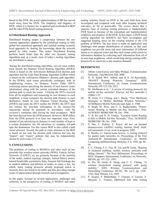 IJRET: International Journal of Research in Engineering and Technology eISSN: 2319-1163 | pISSN: 2321-7308
__________________________________________________________________________________________
Volume: 02 Special Issue: 02 | Dec-2013, Available @ http://www.ijret.org 12
based on the DVR, the actual implementation of BP has moved
much away from the DVR. The simplicity and elegance of
DVR, which it is famous for, is ignored and overlooked in BGP
and the other PVR-based routing protocols.
4.5 Distributed Routing Approach
Distributed Routing adapts a compromise between the two
extreme approaches adapted by the centralized routing (a fully
global but centralized approach) and isolated routing (a purely
local approach) by sharing the knowledge about the network
gained by other routers. This makes Distributed Routing
perform much better than the other two dynamic routing
algorithms and, as a result, most of today’s routing algorithms
are distributed in nature.
Among the distributed routing algorithms, two are most widely
used, namely the Distance Vector Routing Algorithm (DVRA)
which is based on the well-known Bellman-Ford shortest path
algorithm and the Link State Routing Algorithm (LSRA) which
is based on the well-known Dijkstra’s shortest path algorithm.
In the DVRA, each router periodically exchanges, with its
neighbouring routers, its Distance Vector Table (DVT)
containing entries specifying the identity of each known router
(destination) along with the current estimated distance of the
shortest path to reach the router. Utilizing the DVTs received
from all its neighbours and measuring its own distance to each
neighbour, a route computes the shortest path distance to each
destination, builds its own Distance Vector Routing Table
(DVRT) and sends the DVT (unlike the DVRT, the DVT does
not contain the next-hop information in the entries).The
manuscript should be prepared in accordance with the
reviewer’s comments after having the final acceptance. BGP
has been derived from the DVR protocol. However, BGP differs
from the DVR protocol in at least two important ways. First,
instead of just advertising its distance in total number of hops to
a certain destination, the AS advertises its complete AS-path
upto the destination. For this reason BGP is also called a path
vector protocol. Second, the path or route selection in the BGP
is based on not only the shortest path criterion but also the
“import” and “export” policies that may be independently
chosen by each router [13] [14].
5. CONCLUSIONS
The problems of routing in MANETs and other such ad hoc
networks like wireless sensor networks (WSN), Vehicle Ad hoc
Networks (VANET), etc are primarily because of the mobility
of the nodes, random topology changes, limited battery power,
limited bandwidth, asymmetric links, frequent link breakage due
to random addition and deletion of nodes, to name a few, for
which, many routing protocols already proposed and/or in
research, have not found to be stable and thus providing enough
scope of improvement through research and investigations.
In this paper, focused on several applications, challenges and
solutions, in the perspective of routing in MANET and many
routing schemes based on DVR in the said field have been
investigated and compared with each other keeping technical
relevancy, as far as practicable. The review shows that a
majority class of existing routing protocols is fundamentally
DVR based as because of the conceptual and implementation
simplicity and elegancy of the DVR. In this paper, a DVR-based
routing algorithm for MANETs has been investigated and
suggested keeping stress on the existing solution to the CTI
problem of DVRA. The key focus is made on application and
challenges with proper identification of solution, so that each
neighbour can provide more and more information of different
nature to its adjacent router and thus each router could enrich its
information database by collecting such information from all of
its next-hop neighbours, which would help during routing traffic
proactively or reactively as the situation demands.
REFERENCES
[1] Albeto Leon-Garcia and Indra Widjaja, Communication
Networks, Tata McGraw Hill, 2000
[2] N. H. Saeed, M.F. Abbod, and H S. AI Raweshidy,
“MANET Routing Protocols Taxanomy”, IEEE
International Conference on Future Communication
Networks, PP-123-128, 2012
[3] M. Abolhasan et al. “ A review of routing protocols for
mobile ad hoc networks” Elsevier Ad Hoc networks 2
(2004) 1-22
[4] M. Gerla, C.C Chiang, and l. Zhang, “Tree Maulticast
Strategies in Mobile, Multihop Wireless Networks,”
ACM/Baltzer Mobile Networks and Apps. J,. 1988
[5] S. Singh, M. Woo, and C. S. Raghavendra, “Power-
Aware Routing in Mobile Ad Hoc Networks,” Proc.
ACM/IEEE MOBICOM ’98, Oct. 1998.
[6] Y. B. Ko and N. H. Vaidya, “Location-Aided Routing
(LAR) in Mobile Ad Hoc Networks,” Proc. ACM/IEEE
MOBICOM ’98, Oct. 1998.
[7] S. Das, C. Perkins, E. Royer, Ad hoc on demand
distancevector (AODV) routing, Internet Draft, draft-
ietf-manetaodv-11.txt, work in progress, 2002.
[8] S. Murthy J.J. Garcia-Luna-Aceves, A routing protocol
for packet radio networks, in: Proceedings of the First
AnnualACM International Conference on Mobile
Computing andNetworking, Berkeley, CA, 1995, pp. 86–
95.
[9] C. C. Chiang, T. C. Tsai, W. Liu, and M. Gerla, “Routing
in clustered multihop, mobile wireless networks with
fading channel,” The Next Millennium, Proceedings of
IEEE Singapore International Conference on Networks,
SICON, pp. 197–221, 1997.
[10] G. Pei, M. Gerla, X. Hong, and C. C. Chiang, “A
wireless hierarchical routing protocol with group
mobility,” IEEE Wireless Communications and
Networking Conference, WCNC ’99, vol.3, pp. 1538–
1542, New Orleans, LA, 1999.
[11] P. Jacquet, P. Muhlethaler, T. Clausen, A. Laouiti, A.
Qayyum, L. Viennot, Optimized link state routing
 