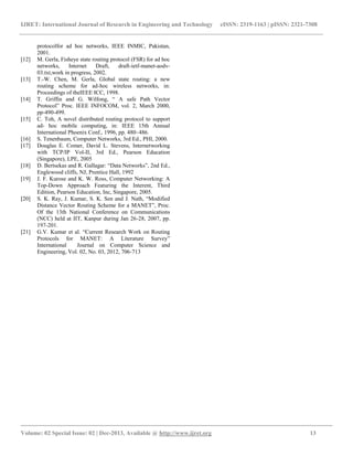 IJRET: International Journal of Research in Engineering and Technology eISSN: 2319-1163 | pISSN: 2321-7308
__________________________________________________________________________________________
Volume: 02 Special Issue: 02 | Dec-2013, Available @ http://www.ijret.org 13
protocolfor ad hoc networks, IEEE INMIC, Pakistan,
2001.
[12] M. Gerla, Fisheye state routing protocol (FSR) for ad hoc
networks, Internet Draft, draft-ietf-manet-aodv-
03.txt,work in progress, 2002.
[13] T.-W. Chen, M. Gerla, Global state routing: a new
routing scheme for ad-hoc wireless networks, in:
Proceedings of theIEEE ICC, 1998.
[14] T. Griffin and G. Wilfong, “ A safe Path Vector
Protocol” Proc. IEEE INFOCOM, vol. 2, March 2000,
pp-490-499.
[15] C. Toh, A novel distributed routing protocol to support
ad- hoc mobile computing, in: IEEE 15th Annual
International Phoenix Conf., 1996, pp. 480–486.
[16] S. Tenenbaum, Computer Networks, 3rd Ed., PHI, 2000.
[17] Douglas E. Comer, David L. Stevens, Internetworking
with TCP/IP Vol-II, 3rd Ed., Pearson Education
(Singapore), LPE, 2005
[18] D. Bertsekas and R. Gallagar: “Data Networks”, 2nd Ed.,
Englewood cliffs, NJ, Prentice Hall, 1992
[19] J. F. Kurose and K. W. Ross, Computer Networking: A
Top-Down Approach Featuring the Interent, Third
Edition, Pearson Education, Inc, Singapore, 2005.
[20] S. K. Ray, J. Kumar, S. K. Sen and J. Nath, “Modified
Distance Vector Routing Scheme for a MANET”, Proc.
Of the 13th National Conference on Communications
(NCC) held at IIT, Kanpur during Jan 26-28, 2007, pp.
197-201.
[21] G.V. Kumar et al. “Current Research Work on Routing
Protocols for MANET: A Literature Survey”
International Journal on Computer Science and
Engineering, Vol. 02, No. 03, 2012, 706-713
 