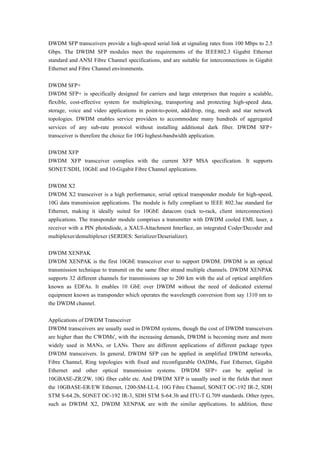 DWDM SFP transceivers provide a high-speed serial link at signaling rates from 100 Mbps to 2.5
Gbps. The DWDM SFP modules meet the requirements of the IEEE802.3 Gigabit Ethernet
standard and ANSI Fibre Channel specifications, and are suitable for interconnections in Gigabit
Ethernet and Fibre Channel environments.
DWDM SFP+
DWDM SFP+ is specifically designed for carriers and large enterprises that require a scalable,
flexible, cost-effective system for multiplexing, transporting and protecting high-speed data,
storage, voice and video applications in point-to-point, add/drop, ring, mesh and star network
topologies. DWDM enables service providers to accommodate many hundreds of aggregated
services of any sub-rate protocol without installing additional dark fiber. DWDM SFP+
transceiver is therefore the choice for 10G highest-bandwidth application.
DWDM XFP
DWDM XFP transceiver complies with the current XFP MSA specification. It supports
SONET/SDH, 10GbE and 10-Gigabit Fibre Channel applications.
DWDM X2
DWDM X2 transceiver is a high performance, serial optical transponder module for high-speed,
10G data transmission applications. The module is fully compliant to IEEE 802.3ae standard for
Ethernet, making it ideally suited for 10GbE datacom (rack to-rack, client interconnection)
applications. The transponder module comprises a transmitter with DWDM cooled EML laser, a
receiver with a PIN photodiode, a XAUI-Attachment Interface, an integrated Coder/Decoder and
multiplexer/demultiplexer (SERDES: Serializer/Deserializer).
DWDM XENPAK
DWDM XENPAK is the first 10GbE transceiver ever to support DWDM. DWDM is an optical
transmission technique to transmit on the same fiber strand multiple channels. DWDM XENPAK
supports 32 different channels for transmissions up to 200 km with the aid of optical amplifiers
known as EDFAs. It enables 10 GbE over DWDM without the need of dedicated external
equipment known as transponder which operates the wavelength conversion from say 1310 nm to
the DWDM channel.
Applications of DWDM Transceiver
DWDM transceivers are usually used in DWDM systems, though the cost of DWDM transceivers
are higher than the CWDMs', with the increasing demands, DWDM is becoming more and more
widely used in MANs, or LANs. There are different applications of different package types
DWDM transceivers. In general, DWDM SFP can be applied in amplified DWDM networks,
Fibre Channel, Ring topologies with fixed and reconfigurable OADMs, Fast Ethernet, Gigabit
Ethernet and other optical transmission systems. DWDM SFP+ can be applied in
10GBASE-ZR/ZW, 10G fiber cable etc. And DWDM XFP is uaually used in the fields that meet
the 10GBASE-ER/EW Ethernet, 1200-SM-LL-L 10G Fibre Channel, SONET OC-192 IR-2, SDH
STM S-64.2b, SONET OC-192 IR-3, SDH STM S-64.3b and ITU-T G.709 standards. Other types,
such as DWDM X2, DWDM XENPAK are with the similar applications. In addition, these
 