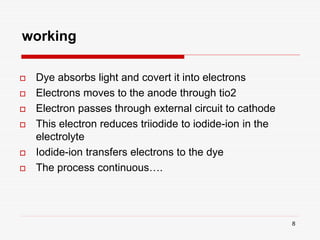 8
working
 Dye absorbs light and covert it into electrons
 Electrons moves to the anode through tio2
 Electron passes through external circuit to cathode
 This electron reduces triiodide to iodide-ion in the
electrolyte
 Iodide-ion transfers electrons to the dye
 The process continuous….
 