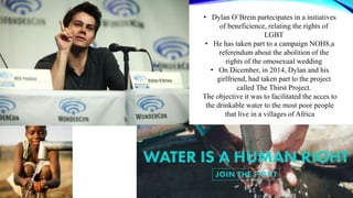 • Dylan O’Brein partecipates in a initiatives
of beneficience, relating the rights of
LGBT
• He has taken part to a campaign NOH8,a
referendum about the abolition of the
rights of the omosexual wedding
• On Dicember, in 2014, Dylan and his
girlfriend, had taken part to the project
called The Thirst Project.
The objective it was to facilitated the acces to
the drinkable water to the most poor people
that live in a villages of Africa
 