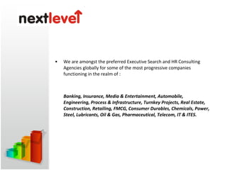 While technology continues to alter the way we conduct business in each practice area, we pride ourselves in designing  &quot;best-in-class&quot;  methods of delivering customized, one-on-one services. We at Next Level HR Solutions deal into Senior Executive Profiles (CEO / CTO / CIO / CFO / CXO / Director / VP / AVP / GM / DGM / Project Director / Project Manager / BUSS Head / SBU Head) and Middle profiles as well. 