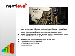 Each executive search engagement is launched with an in-depth review of client goals and needs. Our full range of management consulting skills and capabilities is applied to each search. We counsel on everything from market conditions, executive needs and position profiles, to internal organization, job specifications and compensation models.  Working with a finite number of clients, Next level offers each one individualized attention with the added benefit of a full range of resources, including:  A tireless focus on sourcing the exclusive pool of &quot;A&quot;-level talent  Customized search strategy development  Targeted original research utilizing:  Advanced technology  Executive Search 