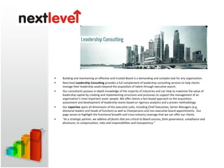 Building and maintaining an effective and trusted Board is a demanding and complex task for any organization.  Next level  Leadership Consulting  provides a full complement of leadership consulting services to help clients manage their leadership assets beyond the acquisition of talent through executive search.  Our consultants possess in-depth knowledge of the majority of industries and can help to maximize the value of leadership capital by creating and implementing structures and processes to support the management of an organization’s most important asset: people. We offer clients a fact-based approach to the acquisition, assessment and development of leadership teams based on rigorous analytics and a proven methodology.  Our  expertise  spans all dimensions of the executive suite, including Chief Executives, Senior Managers (e.g. divisional leaders and heads of function) as well as Chairpersons and non-executive board appointments.  Our page serves to highlight the functional breadth and cross-industry coverage that we can offer our clients.  “ As a strategic partner, we address all facets that are critical to Board success, from governance, compliance and disclosure, to compensation, roles and responsibilities and transparency. ” 