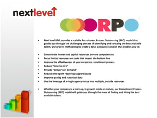 Next level RPO provides a scalable Recruitment Process Outsourcing (RPO) model that guides you through the challenging process of identifying and selecting the best available talent. Our proven methodologies create a total outsource solution that enables you to: Concentrate human and capital resources on core competencies  Focus limited resources on tasks that impact the bottom line  Improve the effectiveness of your corporate recruitment process  Reduce “time-to-hire”  Provide “delivery on demand”  Reduce time spent resolving support issues  Improve quality and statistical data  Use the leverage of a single agency to tap into multiple, outside resources    Whether your company is a start-up, in growth mode or mature, our Recruitment Process Outsourcing (RPO) model will guide you through the maze of finding and hiring the best available talent.  