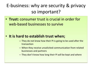 E-business: why are security & privacy so important? Trust:  consumer trust is crucial in order for web-based businesses to survive It is hard to establish trust when; They do not know how their PI is going to be used after the transaction When they receive unsolicited communication from related businesses and partners They don’t know how long their PI will be kept and where 