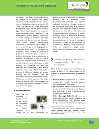 INNOVACIÓN, EMPRENDIMIENTO, TECNOLOGÍA.
        HERRAMIENTAS PARA EL FUTURO CRECIMIENTO.




        tecnológicos como Smarthphone pueden entrar                plataforma similar a la utilizada con la gestión
        en contacto con su gobierno local (previa                  operativa     de    los     gobiernos    locales
        implementación de una plataforma que permita               (municipalidades), destinada a la seguridad
        insertar al ciudadano en esta tarea: vía mail, Call        ciudadana, vía teléfono móvil, para situaciones
        Center que permita un Citizen Relationship                 de delincuencia, emergencia ante catástrofes
        Management, mapas virtuales geoestacionarios               naturales como terremotos; incendios, extravíos
        y geo-referenciales, entre otros). Los ciudadanos          de personas, entre otros. Esta plataforma,
        pueden denunciar grafitis o instalaciones en mal           implementada con las instituciones de orden y
        estado vía mail, llamada telefónica denunciando            seguridad, oficinas de emergencia, bomberos,
        el evento, entregando directrices (dirección,              entre otros, permitiría a los ciudadanos estar
        descripción del evento, envío de fotografías               conectados con un sin número de este tipo de
        como      archivo     adjunto,     identificándose         instituciones. En caso de ser requeridos, los
        previamente y entregando algún teléfono o                  ciudadanos vía teléfono, correo electrónico o
        correo electrónico por el cual luego pueda ser             hasta un simplemente código podrían
        contactado, entre otros). El municipio, vía                comunicarse, indicando su situación, ubicación y
        plataforma virtual detecta la dirección y                  estado.
        gestiona la operación para solucionar el
        problema denunciado. Una vez solucionado el
        problema, el municipio se contacta con el
                                                                    Factores de éxito y fracaso en la
        denunciante (ciudadano) para informarle que la
        solución al problema ha sido llevada a cabo,                implementación     de    un    e-
        enviando una fotografía del lugar que                       Government.-
        demuestre que el problema ha sido resuelto                                12
                                                              Adolfo J. Torres sostiene que los factores que
        (indicando fecha, lugar y hora). Esto ayuda a
                                                              ayudan al éxito en la implementación de los
        gestionar la eficiencia y calidad del servicio
                                                              proyectos de e-Government pueden ser explicados
        prestado por el municipio. Esto, vía
                                                              por:
        implementación de una plataforma de Business
        Intelligence, permitiría gestionar de mejor            Presiones Externas: Conducción de la reforma
        manera las políticas públicas llevadas a cabo por       conjunta con entidades fuera del gobierno
        el gobierno local, velando siempre por la calidad       (asociaciones civiles, entre otros).
        en el servicio entregado.
                                                               Deseos Políticos Internos: Conducción conjunta
                                                                con los principales funcionarios del Gobierno
      Seguridad Ciudadana.
                                                                para la reforma y el logro de los objetivos del
        Dado que la                                             proyecto de e-Government.
        Seguridad      y                                       Visión y Estrategia Global: Se debe tener una
        derecho a vivir                                         visión global y un plan maestro para lograr una
        en paz, puede                                           buena gobernabilidad y para gobierno digital,
        ser considerado                                         hay que identificar “dónde se quiere llegar”, ver
        también como
        un       derecho                                      12
                                                                  “e-Government: Alcance, Éxito y fracasos”, Adolfo J. Torres,
        ciudadano,    es                                      Proyecto “Knowledge Base e-Gov”, Asociación Columbus
                                                              Torino/instituto Mario Boela/CSI-Piamonte, Forum Euro-
        factible que el      Estado    implemente     una
                                                              latinoamericano Di Torino.




www.hcglobalgroup.com                                                   Contacto: info@hcglobalgroup.com
Santiago-Chile, Latino América.                                                                                                  17
 