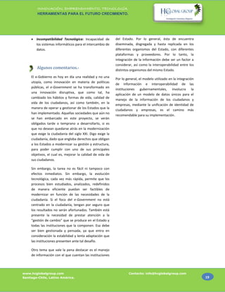 INNOVACIÓN, EMPRENDIMIENTO, TECNOLOGÍA.
         HERRAMIENTAS PARA EL FUTURO CRECIMIENTO.




      Incompatibilidad Tecnológica: Incapacidad de         del Estado. Por lo general, ésta de encuentra
       los sistemas informáticos para el intercambio de     diseminada, disgregada y hasta replicada en los
       datos.                                               diferentes organismos del Estado, con diferentes
                                                            plataformas y proveedores. Por lo tanto, la
                                                            integración de la información debe ser un factor a
                                                            considerar, así como la interoperabilidad entre los
        Algunos comentarios.-                               distintos organismos del mismo Estado.
     El e-Gobierno es hoy en día una realidad y no una
                                                            Por lo general, el modelo utilizado en la integración
     utopía, como innovación en materia de políticas
                                                            de información e interoperabilidad de las
     públicas, el e-Government se ha transformado en
                                                            instituciones gubernamentales, involucra la
     una innovación disruptiva, que como tal, ha
                                                            aplicación de un modelo de datos únicos para el
     cambiado los hábitos y formas de vida, calidad de
                                                            manejo de la información de los ciudadanos y
     vida de los ciudadanos, así como también, en la
                                                            empresas, mediante la unificación de identidad de
     manera de operar y gestionar de los Estados que la
                                                            ciudadanos y empresas, es el camino más
     han implementado. Aquellas sociedades que aún no
                                                            recomendable para su implementación.
     se han embarcado en este proyecto, se verán
     obligados tarde o temprano a desarrollarlo, si es
     que no desean quedarse atrás en la modernización
     que exige la ciudadanía del siglo XXI. Digo exige la
     ciudadanía, dado que engloba derechos que obligan
     a los Estados a modernizar su gestión y estructura,
     para poder cumplir con uno de sus principales
     objetivos, el cual es, mejorar la calidad de vida de
     sus ciudadanos.

     Sin embargo, la tarea no es fácil ni tampoco con
     efectos inmediatos. Sin embargo, la evolución
     tecnológica, cada vez más rápida, permite que los
     procesos bien estudiados, analizados, redefinidos
     de manera eficiente puedan ser factibles de
     modernizar en función de las necesidades de la
     ciudadanía. Si el foco del e-Government no está
     centrado en la ciudadanía, tengan por seguro que
     los resultados no serán afortunados. También está
     presente la necesidad de prestar atención a la
     “gestión de cambio” que se produce en el Estado y
     todas las instituciones que la componen. Esa debe
     ser bien gestionada y pensada, ya que entra en
     consideración la estabilidad y lenta adaptación que
     las instituciones presenten ante tal desafío.

     Otro tema que vale la pena destacar es el manejo
     de información con el que cuentan las instituciones



www.hcglobalgroup.com                                               Contacto: info@hcglobalgroup.com
Santiago-Chile, Latino América.                                                                                     19
 