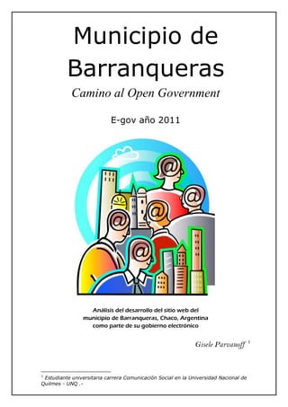 Municipio de
          Barranqueras
            Camino al Open Government

                            E-gov año 2011




                  Análisis del desarrollo del sitio web del
                municipio de Barranqueras, Chaco, Argentina
                  como parte de su gobierno electrónico

                                                                                      1
                                                              Gisele Parvanoff


1
 Estudiante universitaria carrera Comunicación Social en la Universidad Nacional de
Quilmes - UNQ .-
 