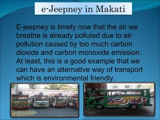 E-jeepney is timely now that the air we breathe is already polluted due to air pollution caused by too much carbon dioxide and carbon monoxide emission. At least, this is a good example that we can have an alternative way of transport which is environmental friendly. e-Jeepney in Makati 