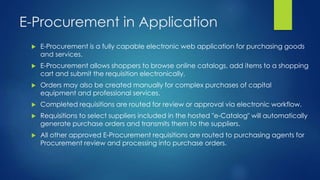 E-Procurement in Application
 E-Procurement is a fully capable electronic web application for purchasing goods
and services.
 E-Procurement allows shoppers to browse online catalogs, add items to a shopping
cart and submit the requisition electronically.
 Orders may also be created manually for complex purchases of capital
equipment and professional services.
 Completed requisitions are routed for review or approval via electronic workflow.
 Requisitions to select suppliers included in the hosted "e-Catalog" will automatically
generate purchase orders and transmits them to the suppliers.
 All other approved E-Procurement requisitions are routed to purchasing agents for
Procurement review and processing into purchase orders.
 