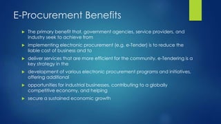 E-Procurement Benefits
 The primary benefit that, government agencies, service providers, and
industry seek to achieve from
 implementing electronic procurement (e.g. e-Tender) is to reduce the
liable cost of business and to
 deliver services that are more efficient for the community. e-Tendering is a
key strategy in the
 development of various electronic procurement programs and initiatives,
offering additional
 opportunities for industrial businesses, contributing to a globally
competitive economy, and helping
 secure a sustained economic growth
 