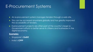 E-Procurement Systems
 An e-procurement system manages tenders through a web site.
 This can be accessed anywhere globally and has greatly improved
the accessibility of tenders.
 E-procurement projects are often part of the country’s larger e-
Government efforts to better serve its citizens and businesses in the
digital economy.
Examples:
 Singapore’s GeBIZ
 India’s CPPP
 