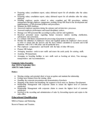  Preparing salary conciliation report, salary disbursal report for all subsidies after the salary
dispersal.
 Preparing salary conciliation report, salary disbursal report for all subsidies after the salary
dispersal.
 Handling employee queries related to salary compliant and HR procedures, attrition
management through employee engagement, assisting Group HR Head in the development and
implementation of HR personnel policies and procedures.
 Maintain the HRIS database.
 Answered employee questions during the entrance and exit interview processes.
 Assessed employee performance and issued disciplinary notices.
 Manage over 800 personnel files according to policy and law and regulations
 Resolved personnel issues regarding human resources matters needing clarification,
submissions and corrections.
 Co-ordinate with finance department for processing of payments to employees.
 Monitor the utilization of employees’ leaves and regularly update the employee’s leave record
in order to ensure that the process and the leave balance calculation is accurate and in full
alignment with UAE’s HR policy and all applicable laws.
 Plan employee compensation and benefit with the help of other HR team.
 Prepare HR budget.
 Arranging insurance cards to new staffs and renew the cards yearly for existing staffs.
 Assisting PR department.
 Arranging on boarding facilities to new staffs such as booking air ticket, Visa message,
transportation and Accommodation.
Corporate Sales Executive
June 2010 to September 2011
AIRCEL India Limited
Duties:
 Meeting existing and potential client to keep an update and maintain the relationship.
 Getting more business from the existing client.
 Handling the corporate presentation and demonstration of products
 Mapping of the market and identifying the segment to focus more on Business Development.
 Relationship Management with corporate clients to ensure the highest level of customer
satisfaction.
 Relationship Management with corporate clients to ensure the highest level of customer
satisfaction.
 Involved in the recording and administration of sales by forwarding reports and copies to the
sales office.
Educational Qualification
MBA in Finance and Marketing
Bcom in Finance and Taxation.
 