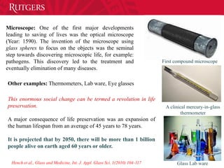 First compound microscope
A clinical mercury-in-glass
thermometer
Glass Lab ware
Microscope: One of the first major developments
leading to saving of lives was the optical microscope
(Year: 1590). The invention of the microscope using
glass spheres to focus on the objects was the seminal
step towards discovering microscopic life, for example:
pathogens. This discovery led to the treatment and
eventually elimination of many diseases.
Other examples: Thermometers, Lab ware, Eye glasses
This enormous social change can be termed a revolution in life
preservation.
A major consequence of life preservation was an expansion of
the human lifespan from an average of 45 years to 78 years.
It is projected that by 2050, there will be more than 1 billion
people alive on earth aged 60 years or older.
Hench et al., Glass and Medicine, Int. J. Appl. Glass Sci. 1(2010) 104-117
 