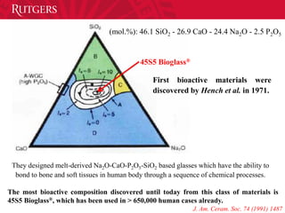 45S5 Bioglass®
(mol.%): 46.1 SiO2 - 26.9 CaO - 24.4 Na2O - 2.5 P2O5
First bioactive materials were
discovered by Hench et al. in 1971.
They designed melt-derived Na2O-CaO-P2O5-SiO2 based glasses which have the ability to
bond to bone and soft tissues in human body through a sequence of chemical processes.
The most bioactive composition discovered until today from this class of materials is
45S5 Bioglass®, which has been used in > 650,000 human cases already.
J. Am. Ceram. Soc. 74 (1991) 1487
 