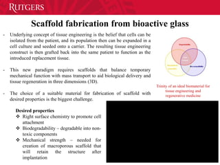 Scaffold fabrication from bioactive glass
Trinity of an ideal biomaterial for
tissue engineering and
regenerative medicine
- Underlying concept of tissue engineering is the belief that cells can be
isolated from the patient, and its population then can be expanded in a
cell culture and seeded onto a carrier. The resulting tissue engineering
construct is then grafted back into the same patient to function as the
introduced replacement tissue.
- This new paradigm requires scaffolds that balance temporary
mechanical function with mass transport to aid biological delivery and
tissue regeneration in three dimensions (3D).
- The choice of a suitable material for fabrication of scaffold with
desired properties is the biggest challenge.
Desired properties
 Right surface chemistry to promote cell
attachment
 Biodegradability – degradable into non-
toxic components
 Mechanical strength – needed for
creation of macroporous scaffold that
will retain the structure after
implantation
 