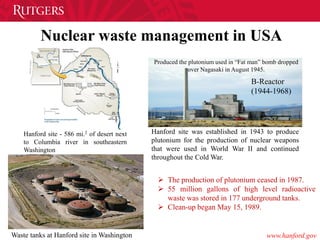 Nuclear waste management in USA
Hanford site - 586 mi.2 of desert next
to Columbia river in southeastern
Washington
Hanford site was established in 1943 to produce
plutonium for the production of nuclear weapons
that were used in World War II and continued
throughout the Cold War.
B-Reactor
(1944-1968)
Produced the plutonium used in “Fat man” bomb dropped
over Nagasaki in August 1945.
 The production of plutonium ceased in 1987.
 55 million gallons of high level radioactive
waste was stored in 177 underground tanks.
 Clean-up began May 15, 1989.
www.hanford.govWaste tanks at Hanford site in Washington
 