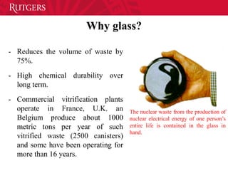 Why glass?
- Reduces the volume of waste by
75%.
- High chemical durability over
long term.
- Commercial vitrification plants
operate in France, U.K. an
Belgium produce about 1000
metric tons per year of such
vitrified waste (2500 canisters)
and some have been operating for
more than 16 years.
The nuclear waste from the production of
nuclear electrical energy of one person’s
entire life is contained in the glass in
hand.
 