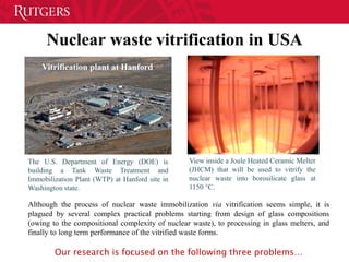 Nuclear waste vitrification in USA
The U.S. Department of Energy (DOE) is
building a Tank Waste Treatment and
Immobilization Plant (WTP) at Hanford site in
Washington state.
Vitrification plant at Hanford
View inside a Joule Heated Ceramic Melter
(JHCM) that will be used to vitrify the
nuclear waste into borosilicate glass at
1150 °C.
Although the process of nuclear waste immobilization via vitrification seems simple, it is
plagued by several complex practical problems starting from design of glass compositions
(owing to the compositional complexity of nuclear waste), to processing in glass melters, and
finally to long term performance of the vitrified waste forms.
Our research is focused on the following three problems…
 