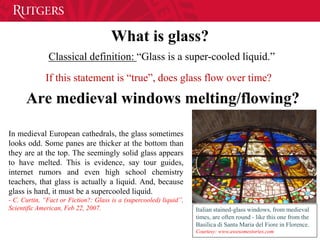 What is glass?
Classical definition: “Glass is a super-cooled liquid.”
If this statement is “true”, does glass flow over time?
Are medieval windows melting/flowing?
Italian stained-glass windows, from medieval
times, are often round - like this one from the
Basilica di Santa Maria del Fiore in Florence.
Courtesy: www.awesomestories.com
In medieval European cathedrals, the glass sometimes
looks odd. Some panes are thicker at the bottom than
they are at the top. The seemingly solid glass appears
to have melted. This is evidence, say tour guides,
internet rumors and even high school chemistry
teachers, that glass is actually a liquid. And, because
glass is hard, it must be a supercooled liquid.
- C. Curtin, “Fact or Fiction?: Glass is a (supercooled) liquid”,
Scientific American, Feb 22, 2007.
 