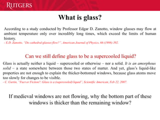 What is glass?
According to a study conducted by Professor Edgar D. Zanotto, window glasses may flow at
ambient temperature only over incredibly long times, which exceed the limits of human
history.
- E.D. Zanotto, “Do cathedral glasses flow?”, American Journal of Physics, 66 (1998) 392.
Glass is actually neither a liquid – supercooled or otherwise – nor a solid. It is an amorphous
solid – a state somewhere between those two states of matter. And yet, glass’s liquid-like
properties are not enough to explain the thicker-bottomed windows, because glass atoms move
too slowly for changes to be visible.
- C. Curtin, “Fact or Fiction?: Glass is a (supercooled) liquid”, Scientific American, Feb 22, 2007.
Can we still define glass to be a supercooled liquid?
If medieval windows are not flowing, why the bottom part of these
windows is thicker than the remaining window?
 