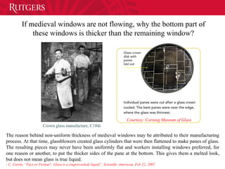 If medieval windows are not flowing, why the bottom part of
these windows is thicker than the remaining window?
Crown glass manufacture, C18th
Courtesy: Corning Museum of Glass
The reason behind non-uniform thickness of medieval windows may be attributed to their manufacturing
process. At that time, glassblowers created glass cylinders that were then flattened to make panes of glass.
The resulting pieces may never have been uniformly flat and workers installing windows preferred, for
one reason or another, to put the thicker sides of the pane at the bottom. This gives them a melted look,
but does not mean glass is true liquid.
- C. Curtin, “Fact or Fiction?: Glass is a (supercooled) liquid”, Scientific American, Feb 22, 2007.
 