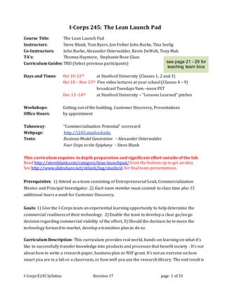 I-Corps E245 Syllabus Revision 17 page 1 of 33
I-Corps 245: The Lean Launch Pad
Course Title: The Lean Launch Pad
Instructors: Steve Blank, Tom Byers, Jon Feiber John Burke, Tina Seelig
Co-Instructors: John Burke, Alexander Osterwalder, Kevin DeWalt, Tony Mak
TA’s: Thomas Haymore, Stephanie Rose Glass
Curriculum Guides:TBD (Select previous participants)
Days and Times: Oct 10-12th at Stanford University (Classes 1, 2 and 3)
Oct 18 – Nov 15th Five video lectures at your school (Classes 4 – 9)
broadcast Tuesdays 9am –noon PST
Dec 13 -14th at Stanford University – “Lessons Learned” pitches
Workshops: Getting out of the building, Customer Discovery, Presentations
Office Hours: by appointment
Takeaway: “Commercialization Potential” scorecard
Webpage: http://i245.stanford.edu
Texts: Business Model Generation - Alexander Osterwalder
Four Steps to the Epiphany - Steve Blank
This curriculum requires in depth preparation and significant effort outside of the lab.
Read http://steveblank.com/category/lean-launchpad/ from the bottom up to get an idea.
See http://www.slideshare.net/sblank/tag/stanford for final team presentations.
Prerequisites: 1) Attend as a team consisting of Entrepreneurial Lead, Commercialization
Mentor and Principal Investigator. 2) Each team member must commit to class time plus 15
additional hours a week for Customer Discovery.
Goals: 1) Give the I-Corps team an experiential learning opportunity to help determine the
commercial readiness of their technology. 2) Enable the team to develop a clear go/no go
decision regarding commercial viability of the effort, 3) Should the decision be to move the
technology forward to market, develop a transition plan to do so.
Curriculum Description: This curriculum provides real world, hands-on learning on what it’s
like to successfully transfer knowledge into products and processes that benefit society . It’s not
about how to write a research paper, business plan or NSF grant. It’s not an exercise on how
smart you are in a lab or a classroom, or how well you use the research library. The end result is
see page 21 - 29 for
teaching team bios
 