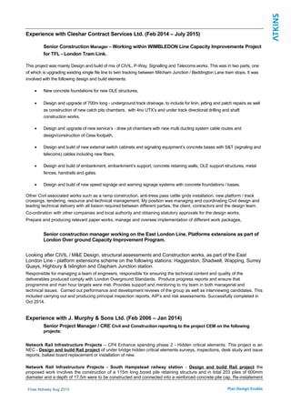 Experience with Cleshar Contract Services Ltd. (Feb 2014 – July 2015)
Senior Construction Manager – Working within WIMBLEDON Line Capacity Improvements Project
for TFL - London Tram Link.
This project was mainly Design and build of mix of CIVIL, P-Way, Signalling and Telecoms works. This was in two parts, one
of which is upgrading existing single file line to twin tracking between Mitcham Junction / Beddington Lane tram stops. It was
involved with the following design and build elements:
• New concrete foundations for new OLE structures,
• Design and upgrade of 700m long - underground track drainage, to include for linin, jetting and patch repairs as well
as construction of new catch pits chambers, with 4no UTX’s and under track directional drilling and shaft
construction works,
• Design and upgrade of new service’s - draw pit chambers with new multi ducting system cable routes and
design/construction of Cess footpath,
• Design and build of new external switch cabinets and signaling equipment’s concrete bases with S&T (signaling and
telecoms) cables including new fibers,
• Design and build of embankment, embankment’s support, concrete retaining walls, OLE support structures, metal
fences, handrails and gates.
• Design and build of new speed signage and warning signage systems with concrete foundations / bases.
Other Civil associated works such as a ramp construction, anti-tress pass cattle grids installation, new platform / track
crossings, tendering, resource and technical management. My position was managing and coordinating Civil design and
leading technical delivery with all liaison required between different parties, the client, contractors and the design team.
Co-ordination with other companies and local authority and obtaining statutory approvals for the design works,
Prepare and producing relevant paper works, manage and oversee implementation of different work packages,
Senior construction manager working on the East London Line, Platforms extensions as part of
London Over ground Capacity Improvement Program.
Looking after CIVIL / M&E Design, structural assessments and Construction works, as part of the East
London Line - platform extensions scheme on the following stations: Haggerston, Shadwell, Wapping, Surrey
Quays, Highbury & Islington and Clapham Junction station.
Responsible for managing a team of engineers, responsible for ensuring the technical content and quality of the
deliverables produced comply with London Overground Standards. Produce progress reports and ensure that
programme and man hour targets were met. Provides support and mentoring to my team in both managerial and
technical issues. Carried out performance and development reviews of the group as well as interviewing candidates. This
included carrying out and producing principal inspection reports, AIP’s and risk assessments. Successfully completed in
Oct 2014.
Experience with J. Murphy & Sons Ltd. (Feb 2006 – Jan 2014)
Senior Project Manager / CRE Civil and Construction reporting to the project CEM on the following
projects:
Network Rail Infrastructure Projects – CP4 Enhance spending phase 2 - Hidden critical elements. This project is an
NEC - Design and build Rail project of under bridge hidden critical elements surveys, inspections, desk study and issue
reports, ballast board replacement or installation of new.
Network Rail Infrastructure Projects - South Hampstead railway station - Design and build Rail project the
proposed work involves the construction of a 115m long bored pile retaining structure and in total 203 piles of 600mm
diameter and a depth of 17.5m were to be constructed and connected into a reinforced concrete pile cap. Re-instatement
Firas Abbawy Aug 2015
 