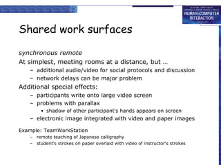 Shared work surfaces synchronous remote At simplest, meeting rooms at a distance, but … additional audio/video for social protocols and discussion network delays can be major problem Additional special effects: participants write onto large video screen problems with parallax shadow of other participant's hands appears on screen electronic image integrated with video and paper images Example: TeamWorkStation remote teaching of Japanese calligraphy student's strokes on paper overlaid with video of instructor's strokes 