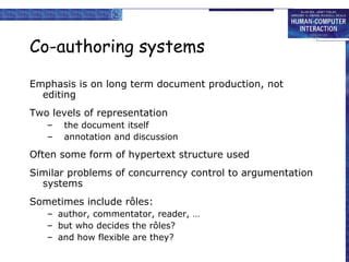 Co-authoring systems Emphasis is on long term document production, not editing Two levels of representation the document itself annotation and discussion Often some form of hypertext structure used Similar problems of concurrency control to argumentation systems Sometimes include rôles: author, commentator, reader, … but who decides the rôles? and how flexible are they? 